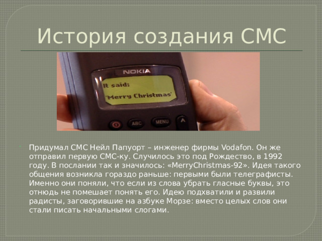 История создания СМС Придумал СМС Нейл Папуорт – инженер фирмы Vodafon. Он же отправил первую СМС-ку. Случилось это под Рождество, в 1992 году. В послании так и значилось: «MerryChristmas-92». Идея такого общения возникла гораздо раньше: первыми были телеграфисты. Именно они поняли, что если из слова убрать гласные буквы, это отнюдь не помешает понять его. Идею подхватили и развили радисты, заговорившие на азбуке Морзе: вместо целых слов они стали писать начальными слогами. 