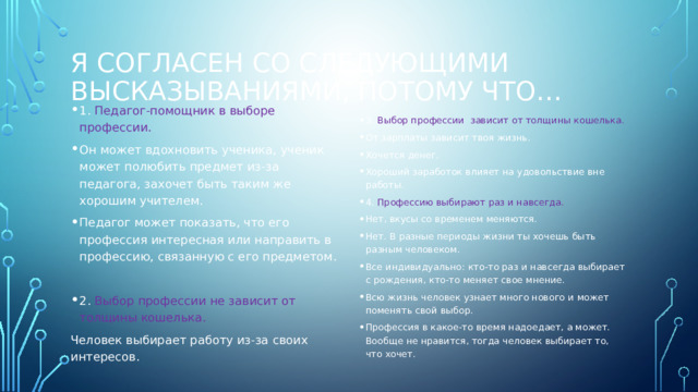 Я согласен со следующими высказываниями, потому что… 1. Педагог-помощник в выборе профессии. Он может вдохновить ученика, ученик может полюбить предмет из-за педагога, захочет быть таким же хорошим учителем. Педагог может показать, что его профессия интересная или направить в профессию, связанную с его предметом. 2. Выбор профессии не зависит от толщины кошелька. Человек выбирает работу из-за своих интересов. 3. Выбор профессии зависит от толщины кошелька. От зарплаты зависит твоя жизнь. Хочется денег. Хороший заработок влияет на удовольствие вне работы. 4. Профессию выбирают раз и навсегда. Нет, вкусы со временем меняются. Нет. В разные периоды жизни ты хочешь быть разным человеком. Все индивидуально: кто-то раз и навсегда выбирает с рождения, кто-то меняет свое мнение. Всю жизнь человек узнает много нового и может поменять свой выбор. Профессия в какое-то время надоедает, а может. Вообще не нравится, тогда человек выбирает то, что хочет. 