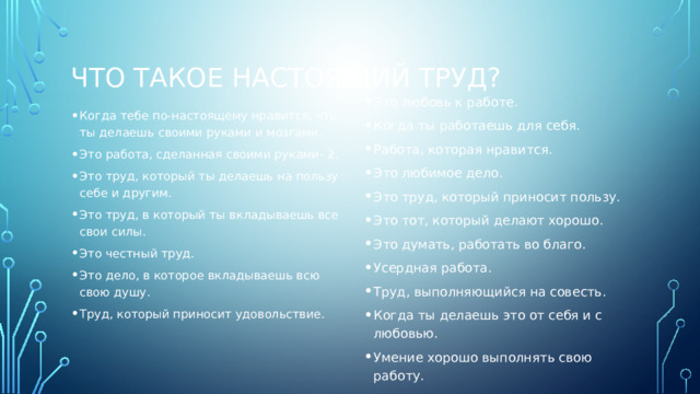 Что такое настоящий труд? Это любовь к работе. Когда ты работаешь для себя. Работа, которая нравится. Это любимое дело. Это труд, который приносит пользу. Это тот, который делают хорошо. Это думать, работать во благо. Усердная работа. Труд, выполняющийся на совесть. Когда ты делаешь это от себя и с любовью. Умение хорошо выполнять свою работу. Когда тебе по-настоящему нравится, что ты делаешь своими руками и мозгами. Это работа, сделанная своими руками- 2. Это труд, который ты делаешь на пользу себе и другим. Это труд, в который ты вкладываешь все свои силы. Это честный труд. Это дело, в которое вкладываешь всю свою душу. Труд, который приносит удовольствие. 