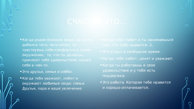 Счастье-это… Когда рядом близкие люди; когда ты добился того, чего хотел; ты чувствуешь себя комфортно в своем окружении; то, что ты делаешь, приносит тебе удовольствие; нашел себя в чем-то. Это друзья, семья и хобби. Когда тебя уважают, любят и окружают любимые люди: семья. Друзья, пара и ваше увлечение. Когда тебя любят и ты занимаешься тем, что тебе нравится- 2. Это отдых в свободное время. Когда тебя любят, ценят и уважают. Когда ты работаешь в свое удовольствие и у тебя есть поддержка. Это работа. Которая тебе нравится и хорошо оплачивается. 