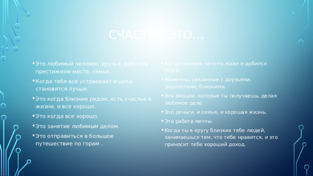 Счастье-это… Это любимый человек, друзья, работа в престижном месте, семья. Когда тебя все устраивает и дела становятся лучше. Это когда близкие рядом, есть счастье в жизни, и все хорошо. Это когда все хорошо. Это занятие любимым делом. Это отправиться в большое путешествие по горам . Когда человек чего-то ждал и добился этого. Моменты, связанные с друзьями, родителями, близкими. Это эмоции, которые ты получаешь, делая любимое дело. Это деньги, и семья, и хорошая жизнь. Это работа мечты. Когда ты в кругу близких тебе людей, занимаешься тем, что тебе нравится, и это приносит тебе хороший доход. 