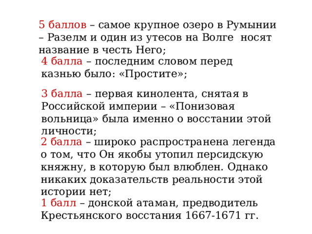 5 баллов – самое крупное озеро в Румынии – Разелм и один из утесов на Волге носят название в честь Него; 4 балла – последним словом перед казнью было: «Простите»; 3 балла – первая кинолента, снятая в Российской империи – «Понизовая вольница» была именно о восстании этой личности; 2 балла – широко распространена легенда о том, что Он якобы утопил персидскую княжну, в которую был влюблен. Однако никаких доказательств реальности этой истории нет; 1 балл – донской атаман, предводитель Крестьянского восстания 1667-1671 гг. 