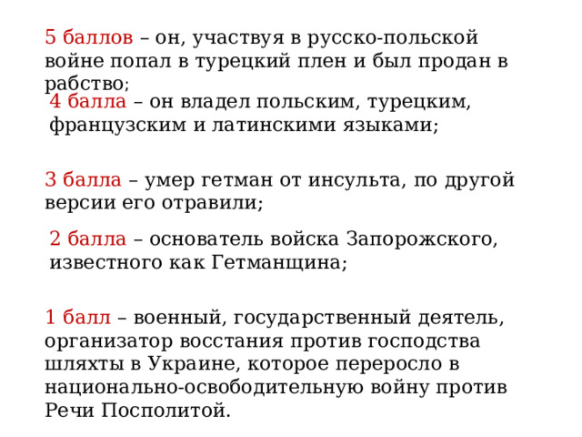 5 баллов – он, участвуя в русско-польской войне попал в турецкий плен и был продан в рабство ; 4 балла – он владел польским, турецким, французским и латинскими языками; 3 балла – умер гетман от инсульта, по другой версии его отравили; 2 балла – основатель войска Запорожского, известного как Гетманщина; 1 балл – военный, государственный деятель, организатор восстания против господства шляхты в Украине, которое переросло в национально-освободительную войну против Речи Посполитой. 