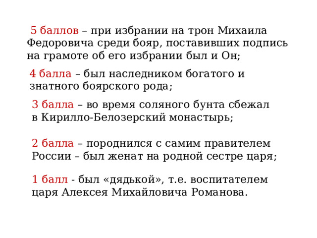  5 баллов – при избрании на трон Михаила Федоровича среди бояр, поставивших подпись на грамоте об его избрании был и Он; 4 балла – был наследником богатого и знатного боярского рода; 3 балла – во время соляного бунта сбежал в Кирилло-Белозерский монастырь; 2 балла – породнился с самим правителем России – был женат на родной сестре царя; 1 балл - был «дядькой», т.е. воспитателем царя Алексея Михайловича Романова. 