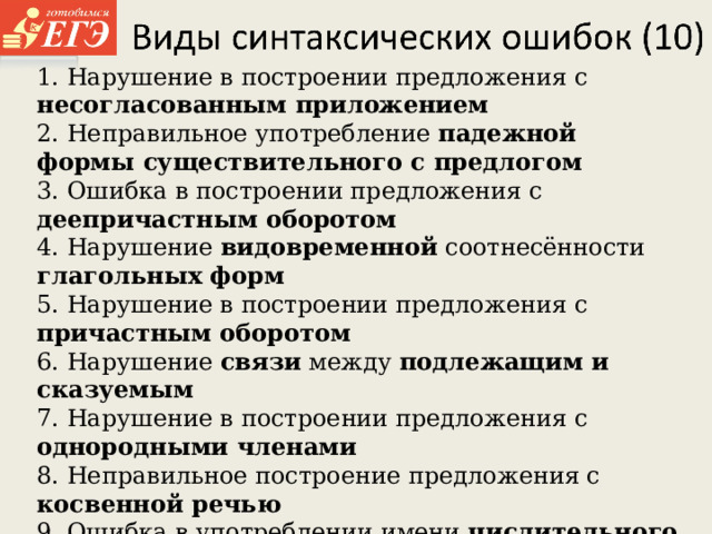 1. Нарушение в построении предложения с несогласованным приложением 2. Неправильное употребление падежной формы существительного с  предлогом 3. Ошибка в построении предложения с деепричастным оборотом 4. Нарушение видовременной соотнесённости глагольных форм 5. Нарушение в построении предложения с причастным оборотом 6. Нарушение связи между подлежащим и сказуемым 7. Нарушение в построении предложения с однородными членами 8. Неправильное построение предложения с косвенной речью 9. Ошибка в употреблении имени числительного 10. Ошибка в построении сложного предложения  