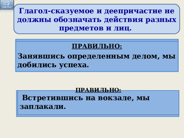 Глагол-сказуемое и деепричастие не должны обозначать действия разных предметов и лиц. ПРАВИЛЬНО: Когда мы занимаемся определенным делом, оно начинает получаться ПРАВИЛЬНО: Занявшись определенным делом, мы добились успеха. Занимаясь определённым делом, оно начинает хорошо получаться.  Встретившись на вокзале, слезы сами показались на глазах . ПРАВИЛЬНО: Когда мы встретились на вокзале, слёзы сами показались из глаз.  ПРАВИЛЬНО:  Встретившись на вокзале, мы заплакали.  