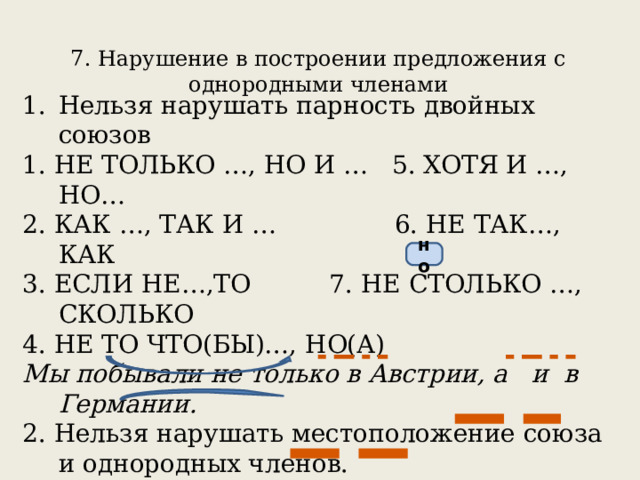 7. Нарушение в построении предложения с однородными членами   Нельзя нарушать парность двойных союзов 1. НЕ ТОЛЬКО …, НО И … 5. ХОТЯ И …, НО… 2. КАК …, ТАК И … 6. НЕ ТАК…, КАК 3. ЕСЛИ НЕ…,ТО 7. НЕ СТОЛЬКО …, СКОЛЬКО 4. НЕ ТО ЧТО(БЫ)…, НО(А)  Мы побывали не только в Австрии, а и в Германии. 2. Нельзя нарушать местоположение союза и однородных членов. Мы не только побывали в Австрии, но и в Германии.  Книга не только имеет познавательную ценность, но и большое воспитательное значение.  но 