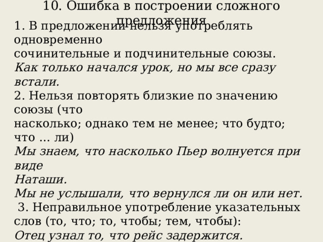 10. Ошибка в построении сложного предложения   1. В предложении нельзя употреблять одновременно сочинительные и подчинительные союзы. Как только начался урок, но мы все сразу встали. 2. Нельзя повторять близкие по значению союзы (что насколько; однако тем не менее; что будто; что … ли) Мы знаем, что насколько Пьер волнуется при виде Наташи. Мы не услышали, что вернулся ли он или нет.  3. Неправильное употребление указательных слов (то, что; то, чтобы; тем, чтобы): Отец узнал то, что рейс задержится. Мы беспокоились за то, чтобы никто не пострадал. 4. Неверная конструкция с придаточным определительным с союзным словом КОТОРЫЙ. Я долго нес учебник библиотекарю, с которым не расставался весь год. 