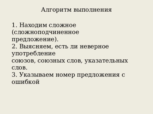 Алгоритм выполнения 1. Находим сложное (сложноподчиненное предложение). 2. Выясняем, есть ли неверное употребление союзов, союзных слов, указательных слов. 3. Указываем номер предложения с ошибкой 