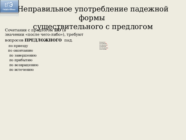 Неправильное употребление падежной формы  существительного с предлогом Сочетания с предлогом ПО (в значении «после чего-либо»), требуют вопросов ПРЕДЛОЖНОГО пад.   по приезду  по окончанию  по завершению  по прибытию  по возвращению  по истечению По приезд е По окончани и По завершени и По прибыти и По возвращени и По истечени и 