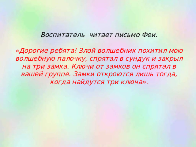 Воспитатель читает письмо Феи.   «Дорогие ребята! Злой волшебник похитил мою волшебную палочку, спрятал в сундук и закрыл на три замка. Ключи от замков он спрятал в вашей группе. Замки откроются лишь тогда, когда найдутся три ключа».   