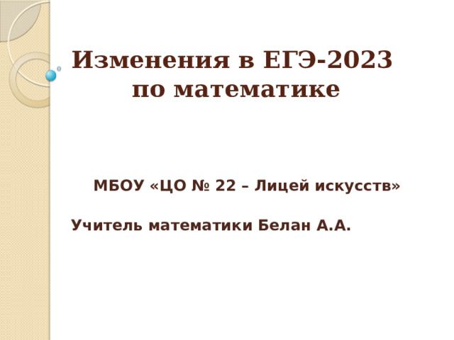 Изменения в ЕГЭ-2023  по математике      МБОУ «ЦО № 22 – Лицей искусств» Учитель математики Белан А.А.     