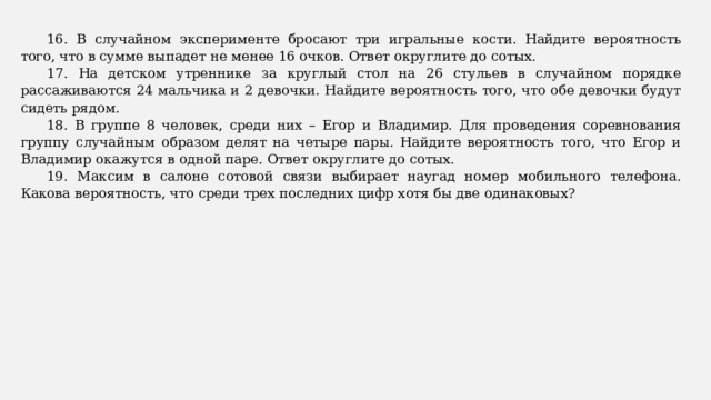 16. В случайном эксперименте бросают три игральные кости. Найдите вероятность того, что в сумме выпадет не менее 16 очков. Ответ округлите до сотых. 17. На детском утреннике за круглый стол на 26 стульев в случайном порядке рассаживаются 24 мальчика и 2 девочки. Найдите вероятность того, что обе девочки будут сидеть рядом. 18. В группе 8 человек, среди них – Егор и Владимир. Для проведения соревнования группу случайным образом делят на четыре пары. Найдите вероятность того, что Егор и Владимир окажутся в одной паре. Ответ округлите до сотых. 19. Максим в салоне сотовой связи выбирает наугад номер мобильного телефона. Какова вероятность, что среди трех последних цифр хотя бы две одинаковых? 