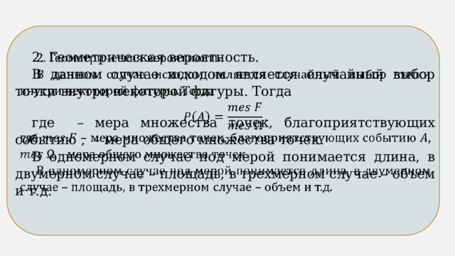 2. Геометрическая вероятность.   В данном случае исходом является случайный выбор точки внутри некоторой фигуры. Тогда где – мера множества точек, благоприятствующих событию , – мера общего множества точек. В одномерном случае под мерой понимается длина, в двумерном случае – площадь, в трехмерном случае – объем и т.д. 