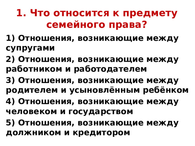 1. Что относится к предмету семейного права? 1) Отношения, возникающие между супругами 2) Отношения, возникающие между работником и работодателем 3) Отношения, возникающие между родителем и усыновлённым ребёнком 4) Отношения, возникающие между человеком и государством 5) Отношения, возникающие между должником и кредитором 