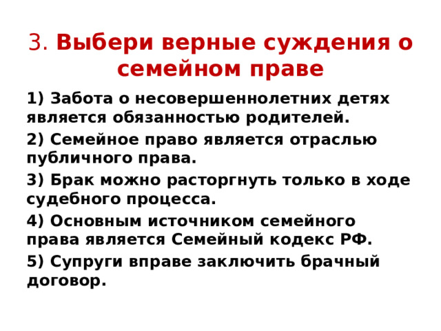  3. Выбери верные суждения о семейном праве 1) Забота о несовершеннолетних детях является обязанностью родителей. 2) Семейное право является отраслью публичного права. 3) Брак можно расторгнуть только в ходе судебного процесса. 4) Основным источником семейного права является Семейный кодекс РФ. 5) Супруги вправе заключить брачный договор. 