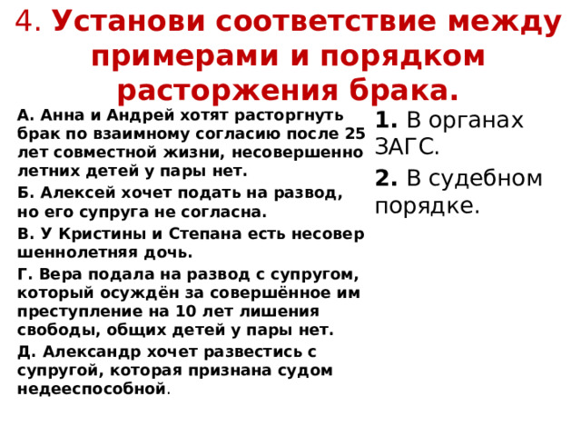 4. Установи соответствие между примерами и порядком расторжения брака. А. Анна и Андрей хотят расторгнуть брак по взаимному согласию после 25 лет совместной жизни, несовершен­но­лет­них детей у пары нет. 1.  В органах ЗАГС. Б. Алексей хочет подать на развод, но его супруга не согласна. 2.  В судебном порядке. В. У Кристины и Степана есть несовер­шен­но­лет­няя дочь. Г. Вера подала на развод с супругом, который осуждён за совершённое им преступление на 10 лет лишения свободы, общих детей у пары нет. Д. Александр хочет развес­тись с супругой, которая признана судом недее­способной . 