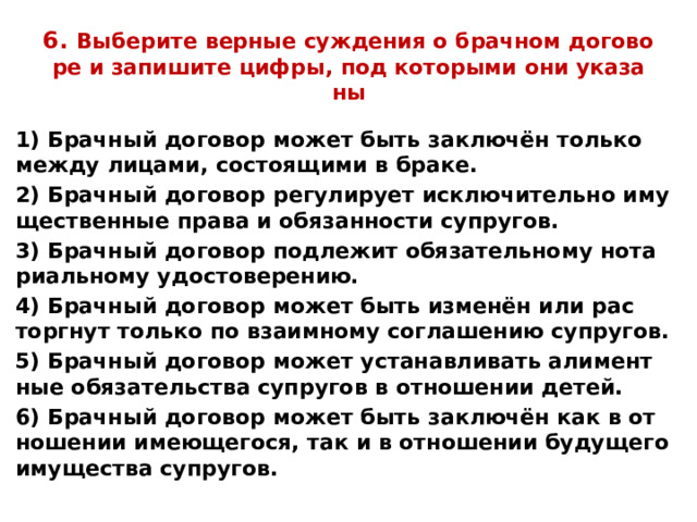 6. Вы­бе­ри­те вер­ные суж­де­ния о брач­ном до­го­во­ре и за­пи­ши­те цифры, под ко­то­ры­ми они ука­за­ны 1) Брач­ный до­го­вор может быть за­ключён толь­ко между ли­ца­ми, со­сто­я­щи­ми в браке. 2) Брач­ный до­го­вор ре­гу­ли­ру­ет ис­клю­чи­тель­но иму­ще­ствен­ные права и обя­зан­но­сти су­пру­гов. 3) Брач­ный до­го­вор под­ле­жит обя­за­тель­но­му но­та­ри­аль­но­му удо­сто­ве­ре­нию. 4) Брач­ный до­го­вор может быть изменён или рас­торг­нут толь­ко по вза­им­но­му со­гла­ше­нию су­пру­гов. 5) Брач­ный до­го­вор может уста­нав­ли­вать али­мент­ные обя­за­тель­ства су­пру­гов в от­но­ше­нии детей. 6) Брач­ный до­го­вор может быть за­ключён как в от­но­ше­нии име­ю­ще­го­ся, так и в от­но­ше­нии бу­ду­ще­го иму­ще­ства су­пру­гов. 