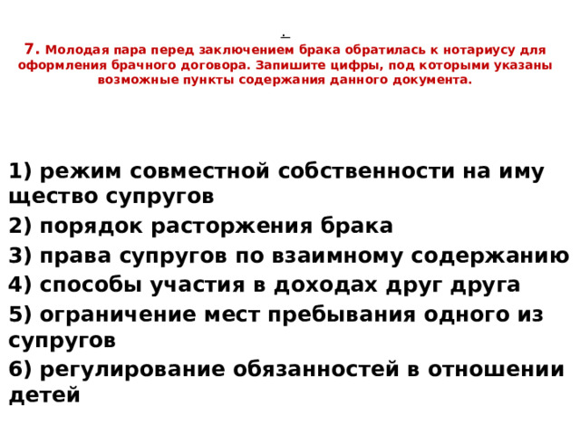 .  7. Мо­ло­дая пара перед за­клю­че­ни­ем брака об­ра­ти­лась к но­та­ри­усу для оформ­ле­ния брач­но­го до­го­во­ра. За­пи­ши­те цифры, под ко­то­ры­ми ука­за­ны воз­мож­ные пунк­ты со­дер­жа­ния дан­но­го до­ку­мен­та. 1) режим сов­мест­ной соб­ствен­но­сти на иму­ще­ство су­пру­гов 2) по­ря­док рас­тор­же­ния брака 3) права су­пру­гов по вза­им­но­му со­дер­жа­нию 4) спо­со­бы уча­стия в до­хо­дах друг друга 5) огра­ни­че­ние мест пре­бы­ва­ния од­но­го из су­пру­гов 6) ре­гу­ли­ро­ва­ние обя­зан­но­стей в от­но­ше­нии детей 