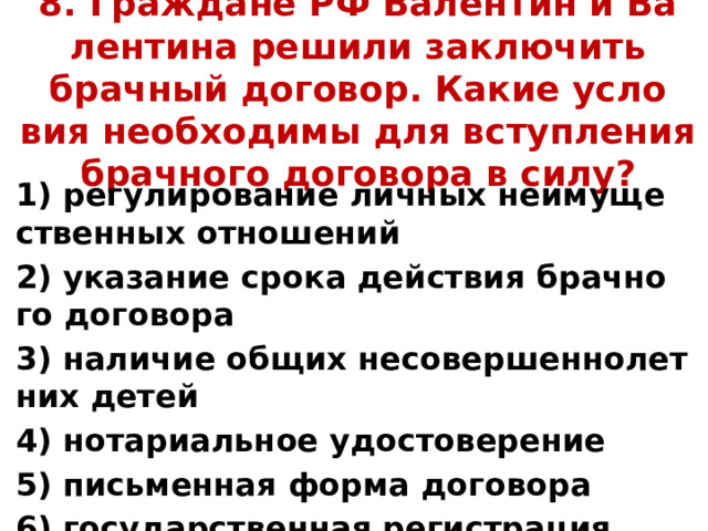  8. Граж­да­не РФ Ва­лен­тин и Ва­лен­ти­на ре­ши­ли за­клю­чить брач­ный до­го­вор. Какие усло­вия не­об­хо­ди­мы для вступ­ле­ния брач­но­го до­го­во­ра в силу? 1) ре­гу­ли­ро­ва­ние лич­ных не­иму­ще­ствен­ных от­но­ше­ний 2) ука­за­ние срока дей­ствия брач­но­го до­го­во­ра 3) на­ли­чие общих не­со­вер­шен­но­лет­них детей 4) но­та­ри­аль­ное удо­сто­ве­ре­ние 5) пись­мен­ная форма до­го­во­ра 6) го­су­дар­ствен­ная ре­ги­стра­ция брака 