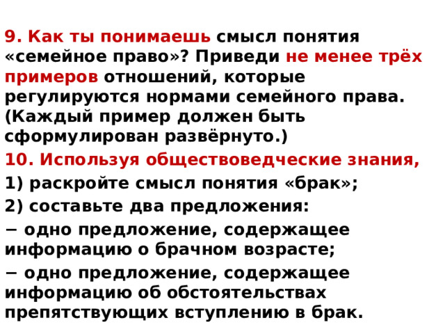 9. Как ты понимаешь смысл понятия «семейное право»? Приведи не менее трёх примеров отношений, которые регулируются нормами семейного права. (Каждый пример должен быть сформулирован развёрнуто.) 10. Используя обществоведческие знания, 1) раскройте смысл понятия «брак»; 2) составьте два предложения: − одно предложение, содержащее информацию о брачном возрасте; − одно предложение, содержащее информацию об обстоятельствах препятствующих вступлению в брак. 