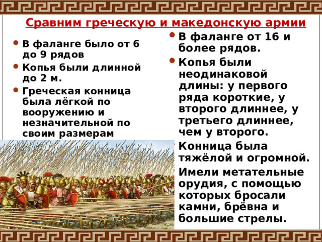 Сравним греческую и македонскую армии В фаланге от 16 и более рядов. Копья были неодинаковой длины: у первого ряда короткие, у второго длиннее, у третьего длиннее, чем у второго. Конница была тяжёлой и огромной. Имели метательные орудия, с помощью которых бросали камни, брёвна и большие стрелы. В фаланге было от 6 до 9 рядов Копья были длинной до 2 м. Греческая конница была лёгкой по вооружению и незначительной по своим размерам 