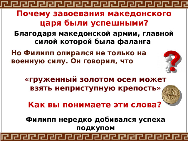 Почему завоевания македонского царя были успешными? Благодаря македонской армии, главной силой которой была фаланга Но Филипп опирался не только на военную силу. Он говорил, что «груженный золотом осел может взять неприступную крепость» Как вы понимаете эти слова? Филипп нередко добивался успеха подкупом 