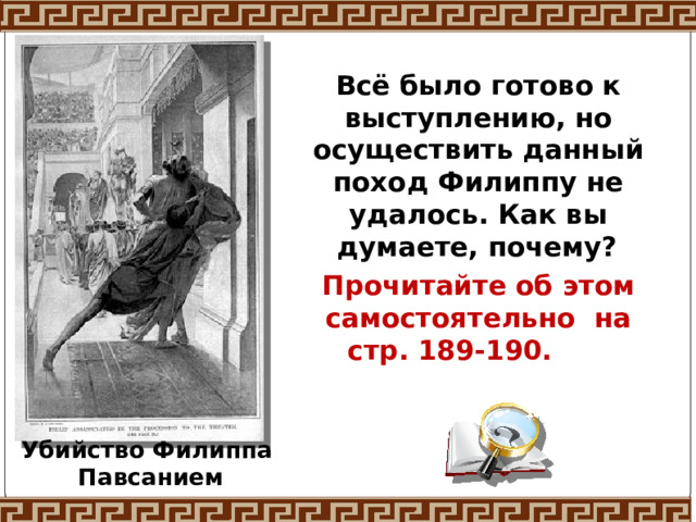 Всё было готово к выступлению, но осуществить данный поход Филиппу не удалось. Как вы думаете, почему?  Прочитайте об этом самостоятельно на стр. 189-190.    Убийство Филиппа Павсанием 