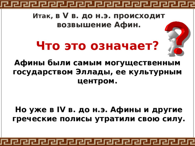 Итак, в V в. до н.э. происходит возвышение Афин. Что это означает? Афины были самым могущественным государством Эллады, ее культурным центром. Но уже в IV в. до н.э. Афины и другие греческие полисы утратили свою силу.  