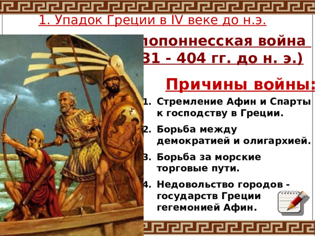 1. Упадок Греции в IV веке до н.э. Пелопоннесская война (431 - 404 гг. до н. э.) Причины войны: Стремление Афин и Спарты к господству в Греции. Борьба между демократией и олигархией. Борьба за морские торговые пути. Недовольство городов -государств Греции гегемонией Афин. 