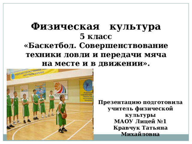 Физическая культура 5 класс «Баскетбол. Совершенствование техники ловли и передачи мяча на месте и в движении». Презентацию подготовила  учитель физической культуры МАОУ Лицей №1  Кравчук Татьяна Михайловна 