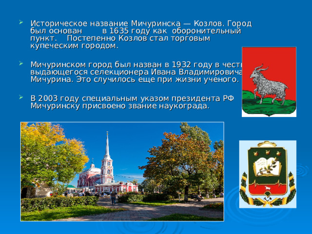 Историческое название Мичуринска — Козлов. Город был основан в 1635 году как оборонительный пункт.   Постепенно Козлов стал торговым купеческим городом. Мичуринском город был назван в 1932 году в честь выдающегося селекционера Ивана Владимировича Мичурина. Это случилось еще при жизни ученого. В 2003 году специальным указом президента РФ Мичуринску присвоено звание наукограда.   