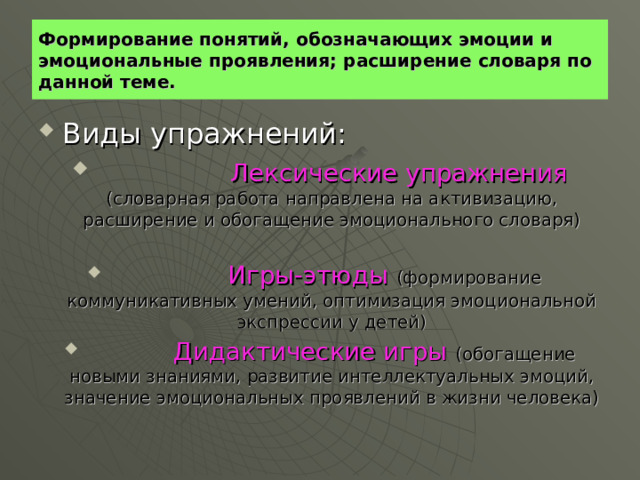 Формирование понятий, обозначающих эмоции и эмоциональные проявления; расширение словаря по данной теме.  Виды упражнений:  Лексические упражнения (словарная работа направлена на активизацию, расширение и обогащение эмоционального словаря)   Игры-этюды (формирование коммуникативных умений, оптимизация эмоциональной экспрессии у детей)  Дидактические игры (обогащение новыми знаниями, развитие интеллектуальных эмоций, значение эмоциональных проявлений в жизни человека) 