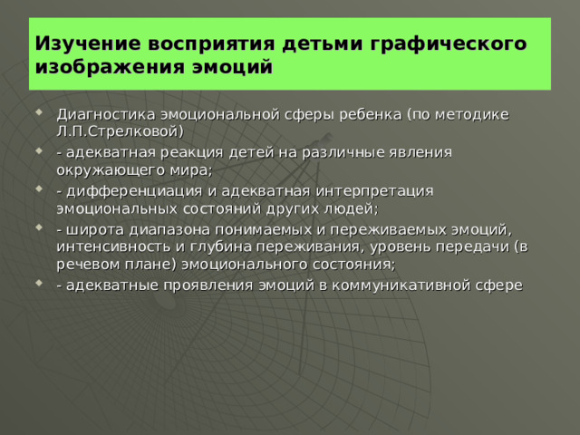 Изучение восприятия детьми графического изображения эмоций Диагностика эмоциональной сферы ребенка (по методике Л.П.Стрелковой) - адекватная реакция детей на различные явления окружающего мира; - дифференциация и адекватная интерпретация эмоциональных состояний других людей; - широта диапазона понимаемых и переживаемых эмоций, интенсивность и глубина переживания, уровень передачи (в речевом плане) эмоционального состояния; - адекватные проявления эмоций в коммуникативной сфере 