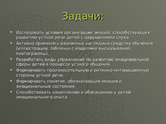 Задачи: Исследовать условия организации эмоций, способствующих развитию устной речи детей с нарушениями слуха. Активно применять различные наглядные средства обучения (иллюстрации, таблички с моделями высказываний, пиктограммы). Разработать виды упражнений по развитию эмоциональной сферы детей в процессе устного общения. Формировать произносительную и ритмико-интонационную стороны устной речи. Формировать понятия, обозначающие эмоции и эмоциональные состояния. Способствовать накоплению и обогащению у детей эмоционального опыта  