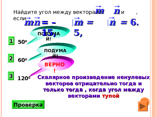m n  Найдите угол между векторами и , если n   = 6 . m =  5 ,  =  –15 , m n  ПОДУМАЙ! 1 50 0 ПОДУМАЙ! 2 60 0 ВЕРНО! 3 Скалярное произведение ненулевых векторов отрицательно тогда и только тогда , когда угол между векторами тупой 120 0  Н.Ф. Гаврилова «Поурочные разработки по геометрии: 9 класс». Проверка 22 