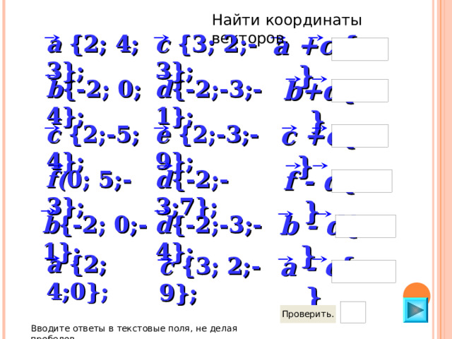 Найти координаты векторов. a +c {  } c {3; 2;-3}; a { 2 ; 4; 3}; b+d {  } b { -2 ; 0 ; 4}; d { -2 ;-3;-1}; c +e {  } e {2;-3;-9}; c { 2;-5 ; 4}; d { -2 ;-3;7}; f( 0; 5;-3}; f - d {    } b - d {    } d { -2 ;-3;-4}; b { -2 ; 0 ;-1}; a { 2 ; 4;0}; a - c {  } c {3; 2;-9}; Вводите ответы в текстовые поля, не делая пробелов 