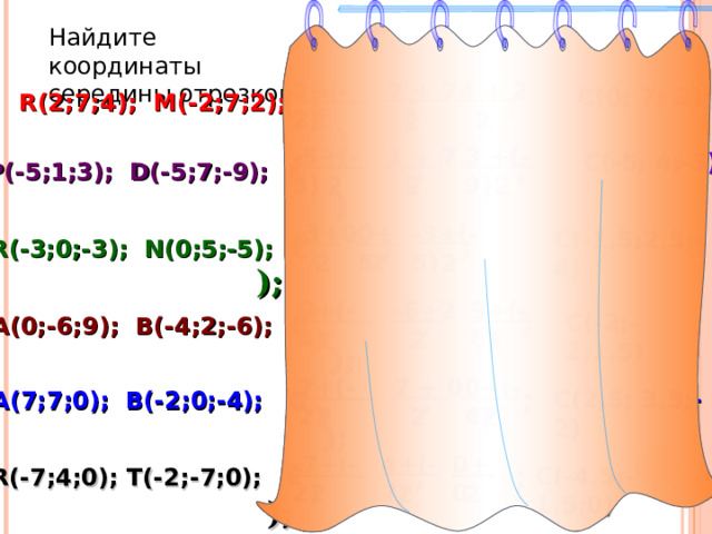 Найдите координаты середины отрезков 4 + 2 2+(-2) 7 + 7 C ( 0; 7; 3 ) (  ;  ; ) R (2 ; 7 ;4) ; M(-2;7;2); C 2 2 2 1 + 7 3 +(-9) -5+(-5) C ( -5; 4;-3 )  (  ;  ; ) P ( -5;1;3) ; D(-5;7;-9); C 2 2 2 0+5 -3+(-5)  -3+0 C ( -1,5;2,5;-4 )  (  ;  ;  ) ; R ( -3;0;-3) ; N(0;5;-5); C 2 2 2 0+(-4) -6+2 9+(-6)  (  ;  ;  ) ; C ( -2;-2;1,5 ) A ( 0;-6;9) ; B(-4;2;-6); C 2 2 2 0+(-4) 7 + 0 7+(-2)  (  ;  ;    ) ; C ( 2,5; 3,5;-2 ) A ( 7; 7 ;0) ; B(-2;0;-4); C 2 2 2 0+0 -7+(-2) 4+(-7)  (  ;  ;  ) ; C ( -4,5;-1,5;0 ) R ( -7;4;0) ; T(-2;-7;0); C 2 2 2 23 