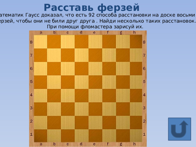 Расставь ферзей Математик Гаусс доказал, что есть 92 способа расстановки на доске восьми ферзей, чтобы они не били друг друга . Найди несколько таких расстановок. При помощи фломастера зарисуй их. 