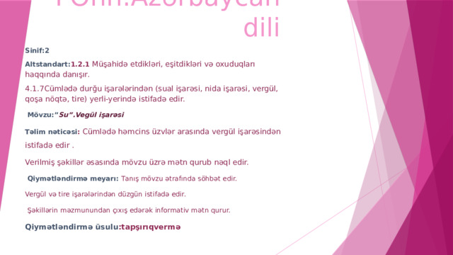 FƏnn:Azərbaycan dili Sinif:2 Altstandart: 1.2.1 Müşahidə etdikləri, eşitdikləri və oxuduqları haqqında danışır. 4.1.7Cümlədə durğu işarələrindən (sual işarəsi, nida işarəsi, vergül, qoşa nöqtə, tire) yerli-yerində istifadə edir.  Mövzu:” Su”.Vegül işarəsi Təlim nəticəsi : Cümlədə həmcins üzvlər arasında vergül işarəsindən istifadə edir . Verilmiş şəkillər əsasında mövzu üzrə mətn qurub nəql edir.   Qiymətləndirmə meyarı: T anış mövzu ətrafında söhbət edir. Vergül və tire işarələrindən düzgün istifadə edir.  Şəkillərin məzmunundan çıxış edərək informativ mətn qurur. Qiymətləndirmə üsulu :tapşırıqvermə 