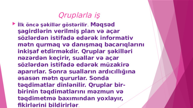 Qruplarla iş İlk öncə şəkillər göstərilir . Məqsəd şagirdlərin verilmiş plan və açar sözlərdən istifadə edərək informativ mətn qurmaq və danışmaq bacarıqlarını inkişaf etdirməkdir. Qruplar şəkilləri nəzərdən keçirir, suallar və açar sözlərdən istifadə edərək müzakirə aparırlar. Sonra sualların ardıcıllığına əsasən mətn qururlar. Sonda təqdimatlar dinlənilir. Qruplar bir-birinin təqdimatlarını məzmun və təqdimetmə baxımından yoxlayır, fikirlərini bildirirlər . 