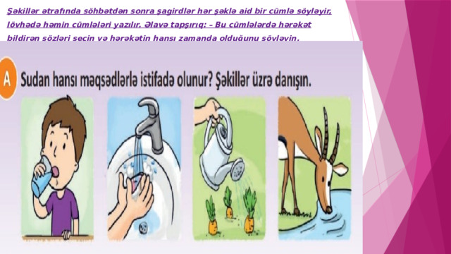 Şəkillər ətrafında söhbətdən sonra şagirdlər hər şəklə aid bir cümlə söyləyir, lövhədə həmin cümlələri yazılır. Əlavə tapşırıq: – Bu cümlələrdə hərəkət bildirən sözləri seçin və hərəkətin hansı zamanda olduğunu söyləyin. 