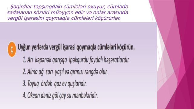 . Şagirdlər tapşırıqdakı cümlələri oxuyur, cümlədə sadalanan sözləri müəyyən edir və onlar arasında vergül işarəsini qoymaqla cümlələri köçürürlər. 