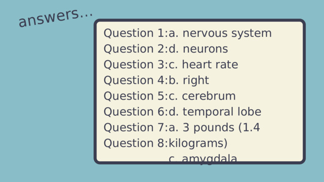 answers... a. nervous system Question 1: d. neurons Question 2: Question 3: c. heart rate b. right Question 4: c. cerebrum Question 5: Question 6: d. temporal lobe Question 7: a. 3 pounds (1.4 kilograms) c. amygdala Question 8: 