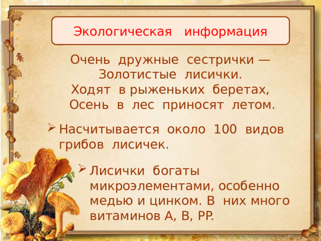 Экологическая информация Очень дружные сестрички —   Золотистые лисички.   Ходят в рыженьких беретах,   Осень в лес приносят летом. Насчитывается около 100 видов грибов лисичек. Лисички богаты микроэлементами, особенно медью и цинком. В них много витаминов А, В, PP. 