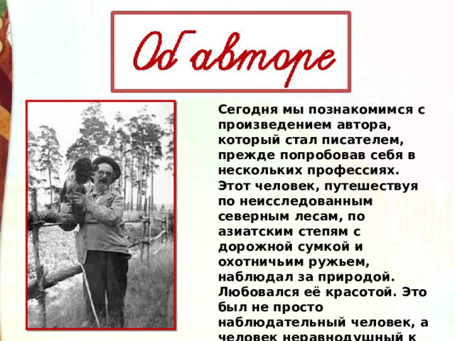 Сегодня мы познакомимся с произведением автора, который стал писателем, прежде попробовав себя в нескольких профессиях. Этот человек, путешествуя по неисследованным северным лесам, по азиатским степям с дорожной сумкой и охотничьим ружьем, наблюдал за природой. Любовался её красотой. Это был не просто наблюдательный человек, а человек неравнодушный к чужой проблеме, беде. 