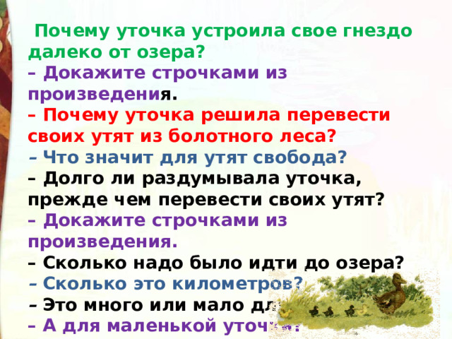   Почему уточка устроила свое гнездо далеко от озера?  – Докажите строчками из произведени я.  – Почему уточка решила перевести своих утят из болотного леса?  –  Что значит для утят свобода?  – Долго ли раздумывала уточка, прежде чем перевести своих утят?  – Докажите строчками из произведения.  – Сколько надо было идти до озера?  –  Сколько это километров?  –  Это много или мало для человека?  – А для маленькой уточки? 