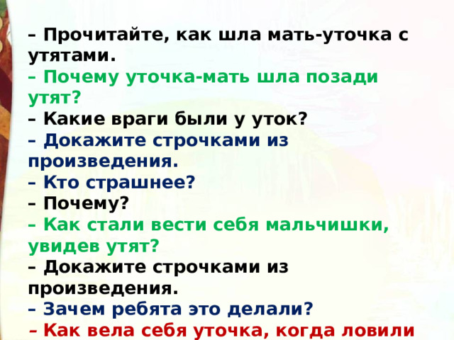 – Прочитайте, как шла мать-уточка с утятами.  – Почему уточка-мать шла позади утят?  – Какие враги были у уток?  – Докажите строчками из произведения.  – Кто страшнее?  – Почему?  – Как стали вести себя мальчишки, увидев утят?  – Докажите строчками из произведения.  – Зачем ребята это делали?  –  Как вела себя уточка, когда ловили её утят?  – Докажите строчками из произведения.  – Могла ли утка кричать?  – Докажите строчками из произведения. 
