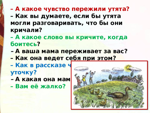 – А какое чувство пережили утята?  – Как вы думаете, если бы утята могли разговаривать, что бы они кричали?  – А какое слово вы кричите, когда боитесь ?  –  А ваша мама переживает за вас?  – Как она ведет себя при этом?  – Как в рассказе чаще всего называют уточку?  –  А какая она мама?  – Вам её жалко? 
