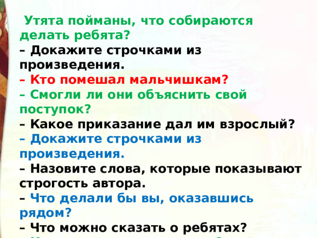   Утята пойманы, что собираются делать ребята?  – Докажите строчками из произведения.  – Кто помешал мальчишкам?  – Смогли ли они объяснить свой поступок?  – Какое приказание дал им взрослый?  – Докажите строчками из произведения.  – Назовите слова, которые показывают строгость автора.  – Что делали бы вы, оказавшись рядом?  – Что можно сказать о ребятах?  – Как их назвал рассказчик?  – Как можно назвать их по-другому?  – Можно ли сказать, что ребята были жестокими? 